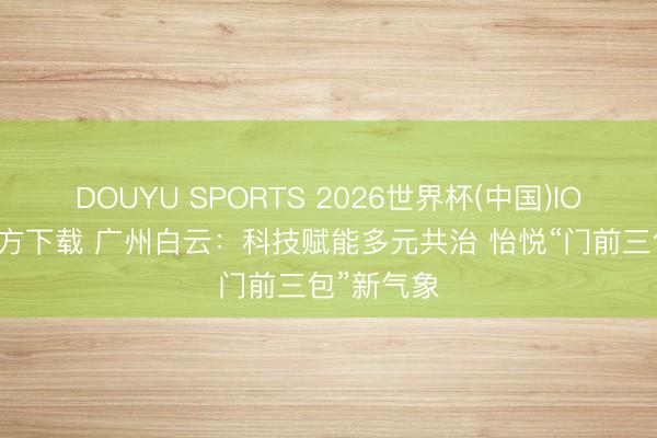 DOUYU SPORTS 2026世界杯(中国)IOS/安卓官方下载 广州白云:科技赋能多元共治 怡悦“门前三包”新气象