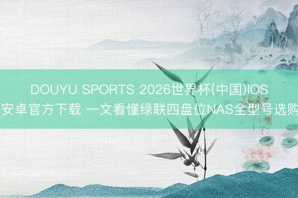 DOUYU SPORTS 2026世界杯(中国)IOS/安卓官方下载 一文看懂绿联四盘位NAS全型号选购!