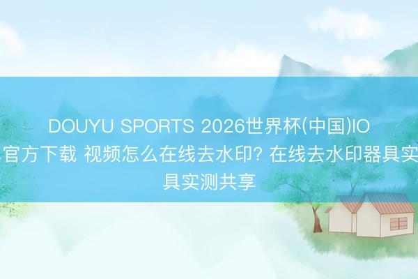 DOUYU SPORTS 2026世界杯(中国)IOS/安卓官方下载 视频怎么在线去水印? 在线去水印器具实测共享