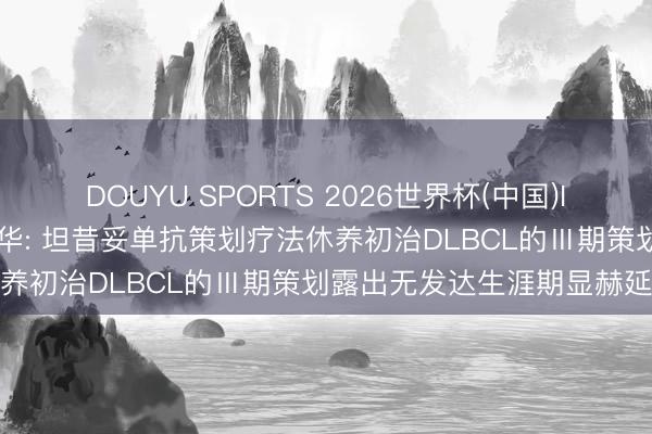 DOUYU SPORTS 2026世界杯(中国)IOS/安卓官方下载 诺诚健华: 坦昔妥单抗策划疗法休养初治DLBCL的Ⅲ期策划露出无发达生涯期显赫延迟