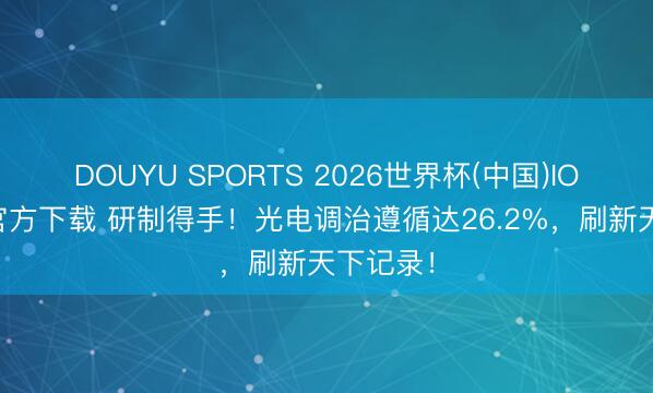 DOUYU SPORTS 2026世界杯(中国)IOS/安卓官方下载 研制得手！光电调治遵循达26.2%，刷新天下记录！
