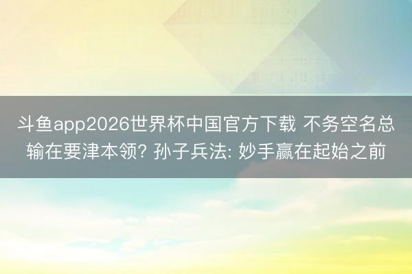 斗鱼app2026世界杯中国官方下载 不务空名总输在要津本领? 孙子兵法: 妙手赢在起始之前