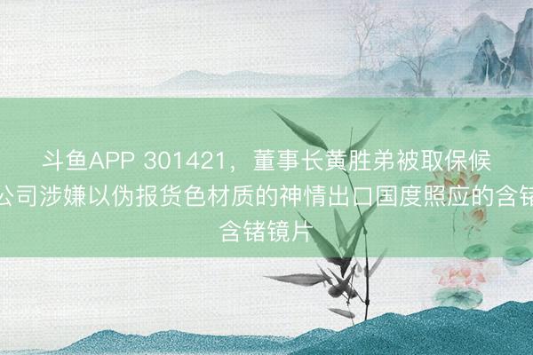 斗鱼APP 301421,董事长黄胜弟被取保候审!公司涉嫌以伪报货色材质的神情出口国度照应的含锗镜片
