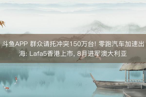 斗鱼APP 群众请托冲突150万台! 零跑汽车加速出海: Lafa5香港上市， 8月进军澳大利亚
