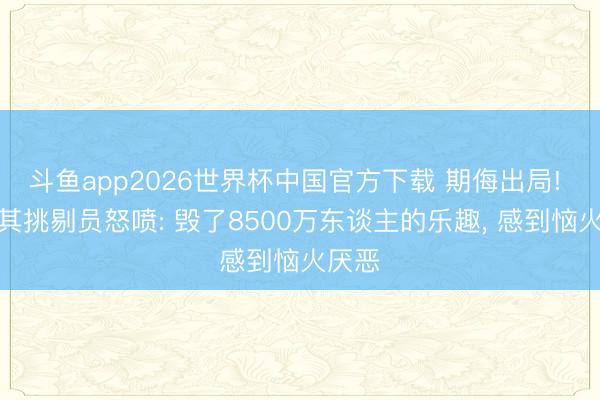 斗鱼app2026世界杯中国官方下载 期侮出局! 土耳其挑剔员怒喷: 毁了8500万东谈主的乐趣， 感到恼火厌恶