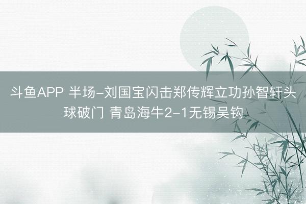 斗鱼APP 半场-刘国宝闪击郑传辉立功孙智轩头球破门 青岛海牛2-1无锡吴钩