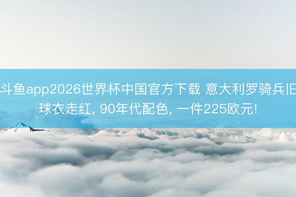斗鱼app2026世界杯中国官方下载 意大利罗骑兵旧球衣走红, 90年代配色, 一件225欧元!