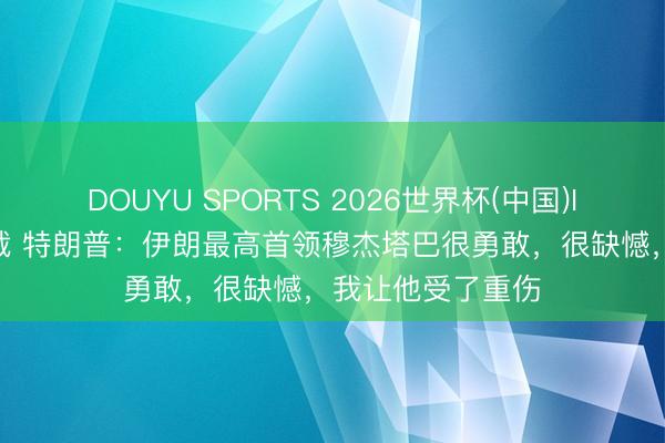 DOUYU SPORTS 2026世界杯(中国)IOS/安卓官方下载 特朗普:伊朗最高首领穆杰塔巴很勇敢,很缺憾,我让他受了重伤