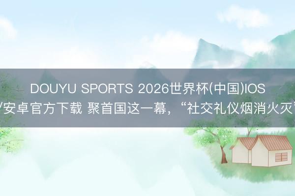 DOUYU SPORTS 2026世界杯(中国)IOS/安卓官方下载 聚首国这一幕，“社交礼仪烟消火灭”
