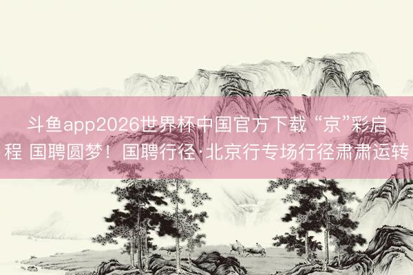 斗鱼app2026世界杯中国官方下载 “京”彩启程 国聘圆梦！国聘行径·北京行专场行径肃肃运转