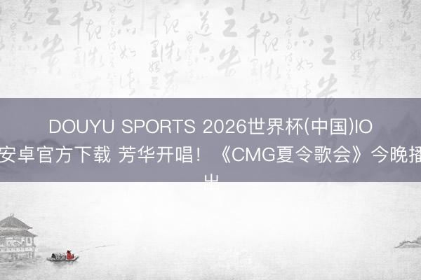 DOUYU SPORTS 2026世界杯(中国)IOS/安卓官方下载 芳华开唱！《CMG夏令歌会》今晚播出