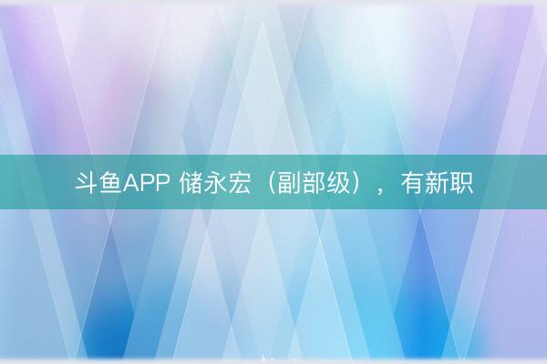 斗鱼APP 储永宏（副部级），有新职